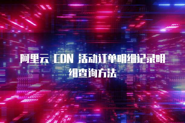 阿里云 CDN 活动订单明细记录明细查询方法