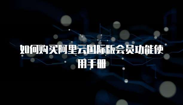 如何购买阿里云国际版会员功能使用手册