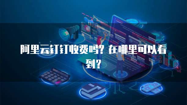 阿里云钉钉收费吗?在哪里可以看到?