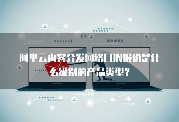 阿里云内容分发网络CDN报价是什么级别的产品类型?