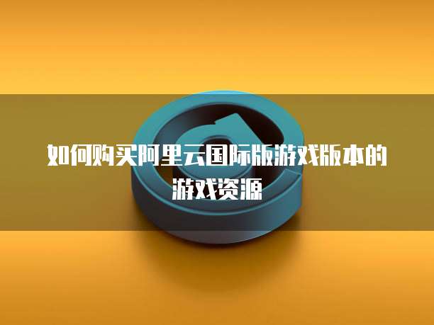 如何购买阿里云国际版游戏版本的游戏资源