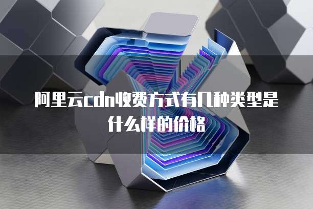 阿里云cdn收费方式有几种类型是什么样的价格
