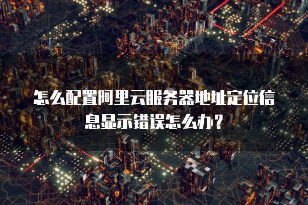 怎么配置阿里云服务器地址定位信息显示错误怎么办?