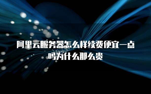 阿里云服务器怎么样续费便宜一点吗为什么那么贵