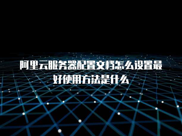 阿里云服务器配置文档怎么设置最好使用方法是什么
