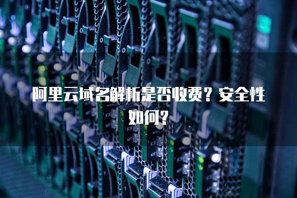 阿里云域名解析是否收费?安全性如何?