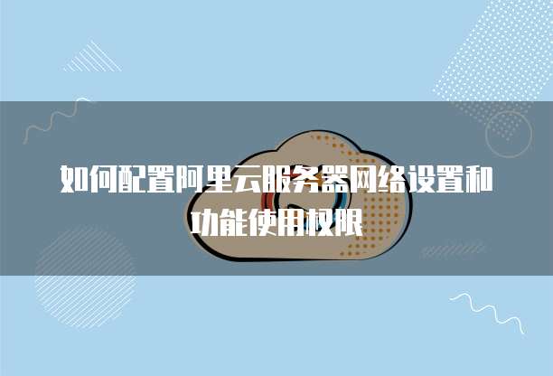 如何配置阿里云服务器网络设置和功能使用权限