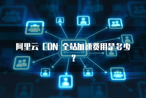 阿里云 CDN 全站加速费用是多少?