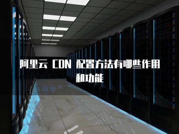 阿里云 CDN 配置方法有哪些作用和功能