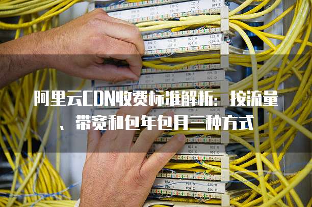 阿里云CDN收费标准解析:按流量、带宽和包年包月三种方式