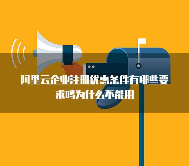 阿里云企业注册优惠条件有哪些要求吗为什么不能用