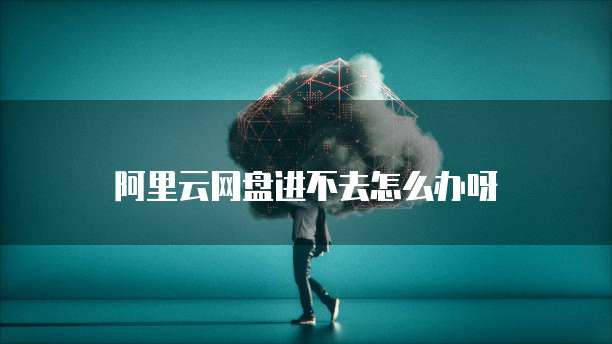 阿里云网盘进不去怎么办呀