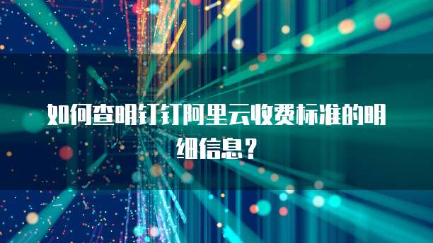 如何查明钉钉阿里云收费标准的明细信息？