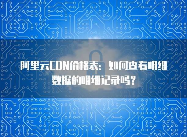 阿里云CDN价格表:如何查看明细数据的明细记录吗?