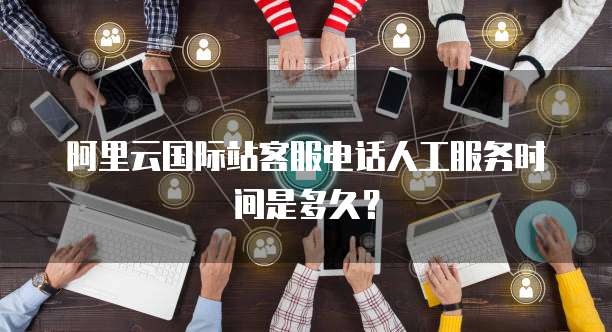 阿里云国际站客服电话人工服务时间是多久？
