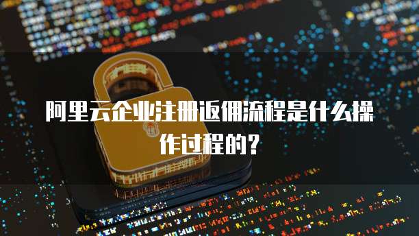 阿里云企业注册返佣流程是什么操作过程的?