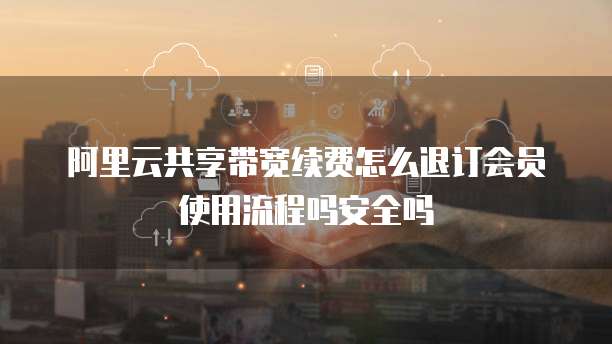 阿里云共享带宽续费怎么退订会员使用流程吗安全吗