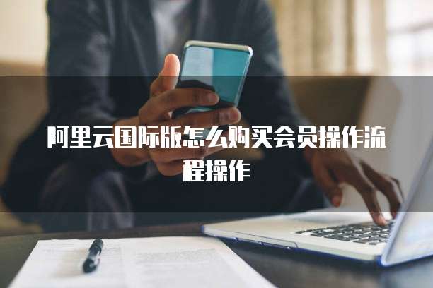 阿里云国际版怎么购买会员操作流程操作