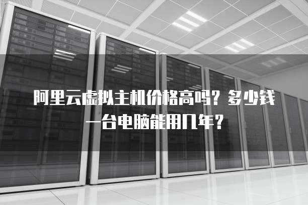 阿里云虚拟主机价格高吗?多少钱一台电脑能用几年?