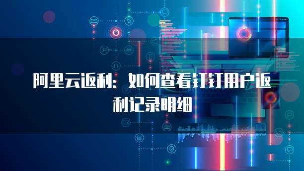 阿里云返利:如何查看钉钉用户返利记录明细
