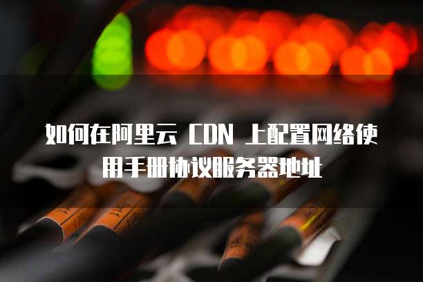 如何在阿里云 CDN 上配置网络使用手册协议服务器地址
