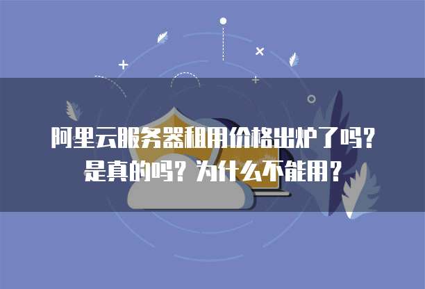 阿里云服务器租用价格出炉了吗?是真的吗?为什么不能用?