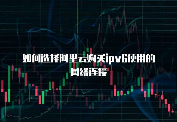 如何选择阿里云购买ipv6使用的网络连接