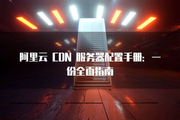 阿里云 CDN 服务器配置手册:一份全面指南