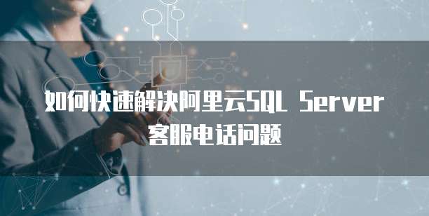 如何快速解决阿里云SQL Server客服电话问题