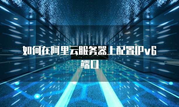 如何在阿里云服务器上配置IPv6端口
