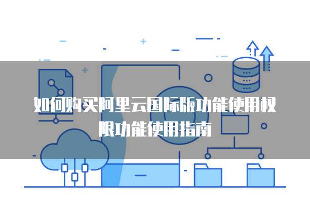 如何购买阿里云国际版功能使用权限功能使用指南
