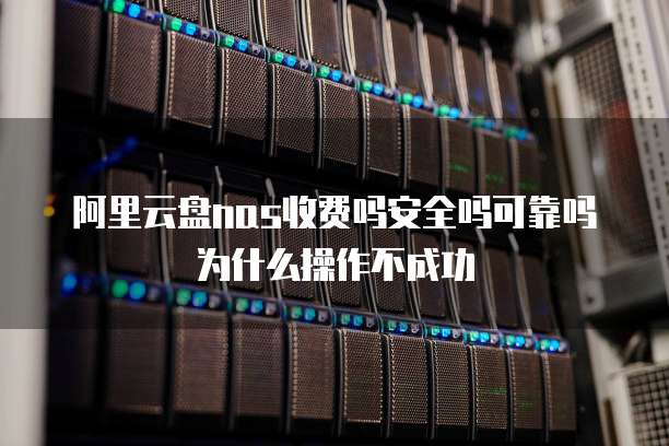 阿里云盘nas收费吗安全吗可靠吗为什么操作不成功