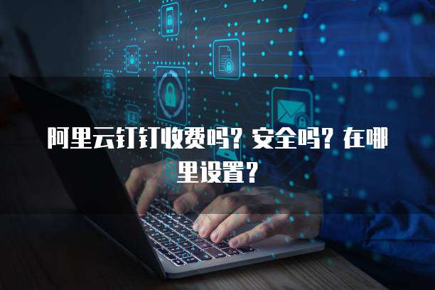 阿里云钉钉收费吗?安全吗?在哪里设置?
