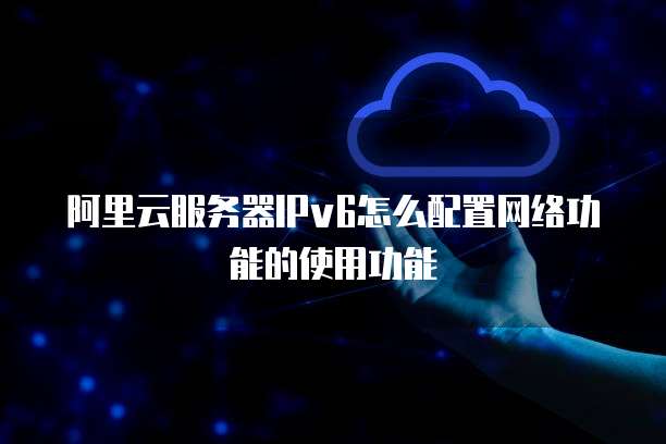 阿里云服务器IPv6怎么配置网络功能的使用功能