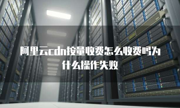 阿里云cdn按量收费怎么收费吗为什么操作失败