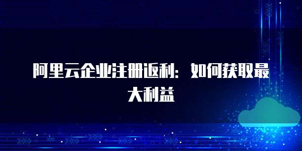阿里云企业注册返利:如何获取最大利益