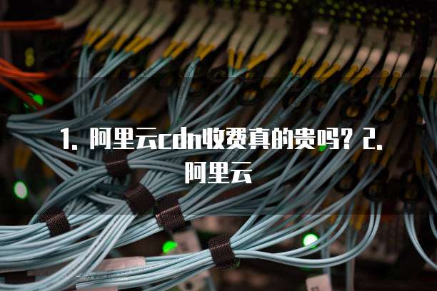 1. 阿里云cdn收费真的贵吗?2. 阿里云