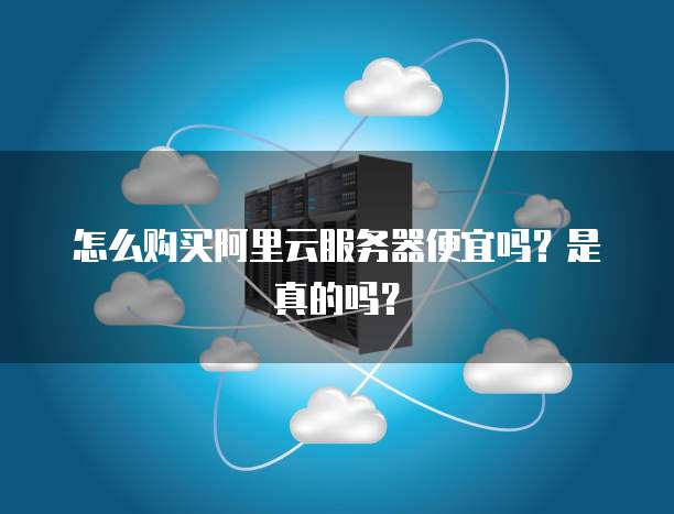 怎么购买阿里云服务器便宜吗?是真的吗?