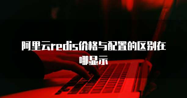 阿里云redis价格与配置的区别在哪显示