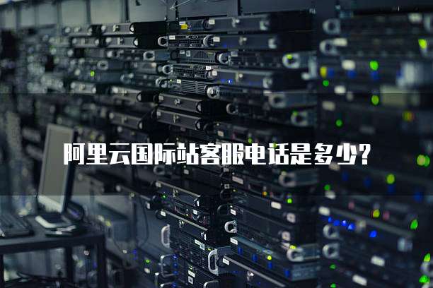阿里云国际站客服电话是多少？