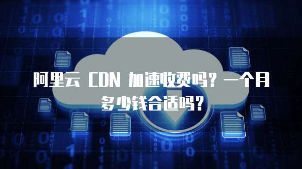 阿里云 CDN 加速收费吗?一个月多少钱合适吗?
