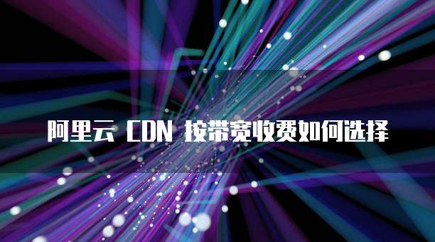 阿里云 CDN 按带宽收费如何选择