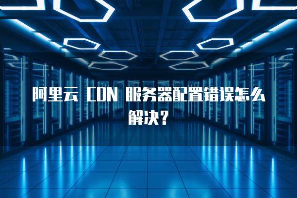 阿里云 CDN 服务器配置错误怎么解决?
