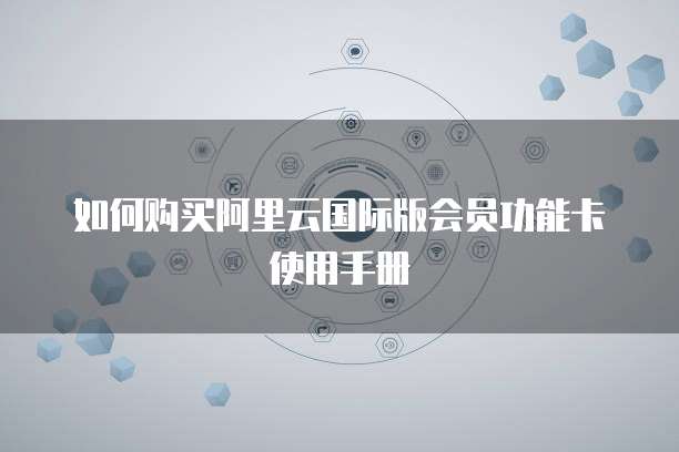 如何购买阿里云国际版会员功能卡使用手册