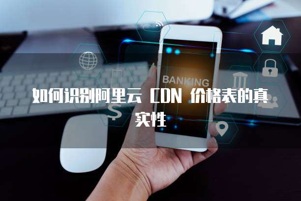 如何识别阿里云 CDN 价格表的真实性