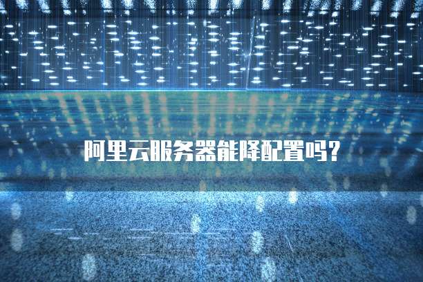 阿里云服务器能降配置吗？