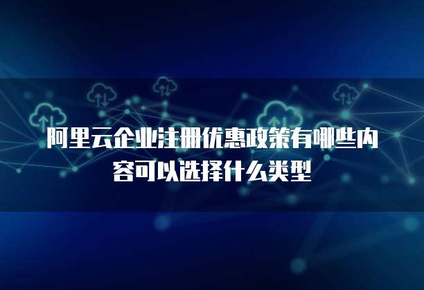 阿里云企业注册优惠政策有哪些内容可以选择什么类型