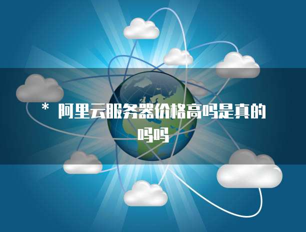 * 阿里云服务器价格高吗是真的吗吗