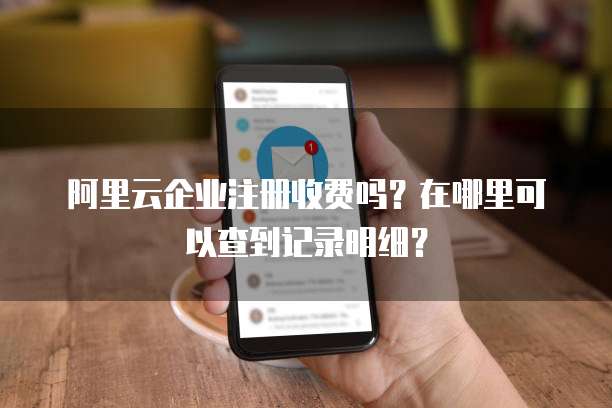 阿里云企业注册收费吗?在哪里可以查到记录明细?