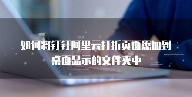 如何将钉钉阿里云打折页面添加到桌面显示的文件夹中